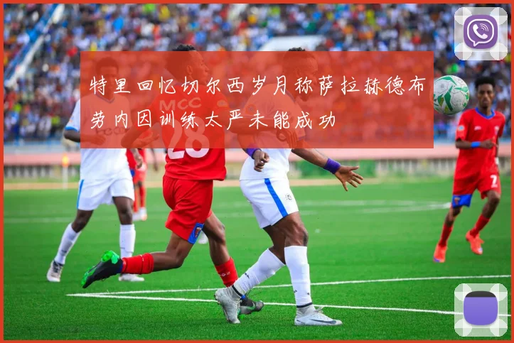 特里回忆切尔西岁月称萨拉赫德布劳内因训练太严未能成功