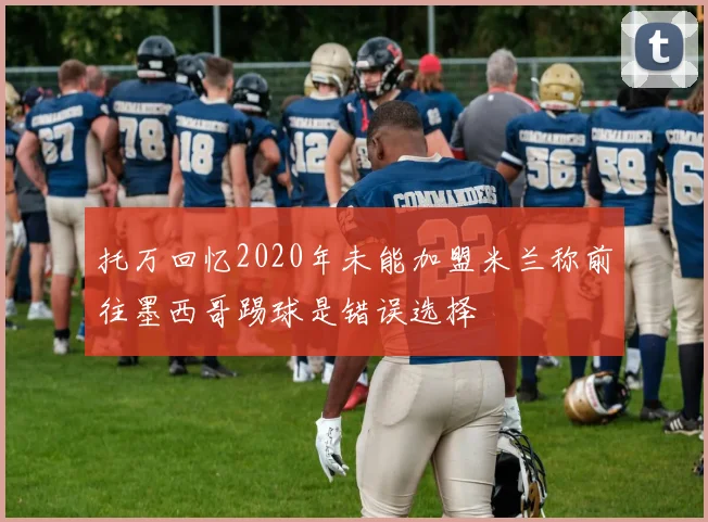 托万回忆2020年未能加盟米兰称前往墨西哥踢球是错误选择