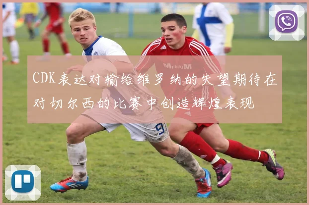 CDK表达对输给维罗纳的失望期待在对切尔西的比赛中创造辉煌表现