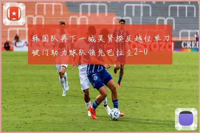 韩国队再下一城吴贤揆反越位单刀破门助力球队领先巴拉圭2-0