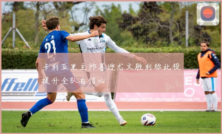 卡利亚里主帅喜迎尤文胜利称此役提升全队自信心