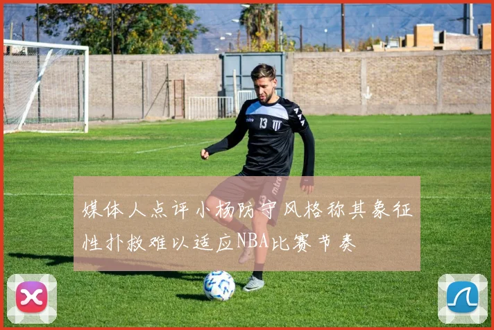 媒体人点评小杨防守风格称其象征性扑救难以适应NBA比赛节奏