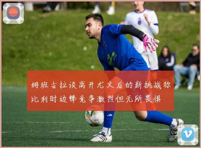 姆班古拉谈离开尤文后的新挑战称比利时边锋竞争激烈但无所畏惧