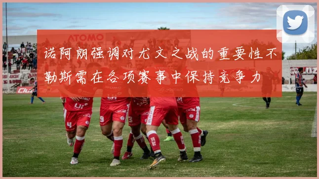 诺阿朗强调对尤文之战的重要性不勒斯需在各项赛事中保持竞争力