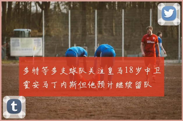 多特等多支球队关注皇马18岁中卫霍安马丁内斯但他预计继续留队