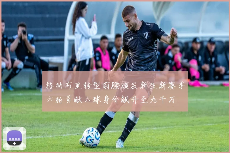 格纳布里转型前腰焕发新生新赛季六轮贡献六球身价飙升至九千万