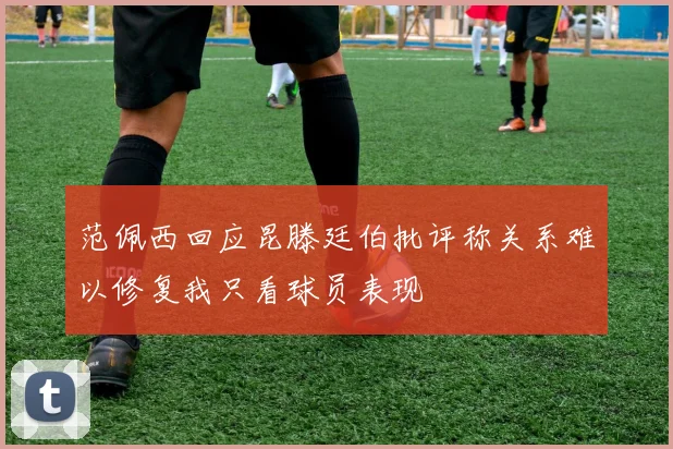范佩西回应昆滕廷伯批评称关系难以修复我只看球员表现