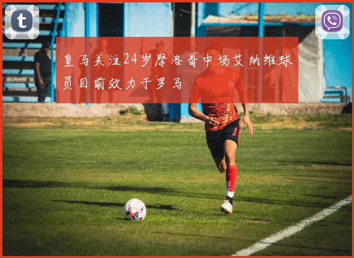 皇马关注24岁摩洛哥中场艾纳维球员目前效力于罗马