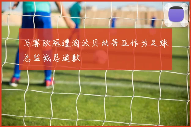 马赛欧冠遭淘汰贝纳蒂亚作为足球总监诚恳道歉