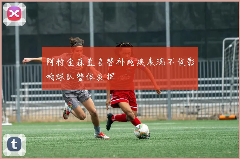 阿特金森直言替补轮换表现不佳影响球队整体发挥