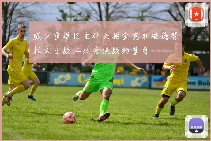 威少重返旧主对决掘金克利福德替拉文出战二轮秀挑战约基奇