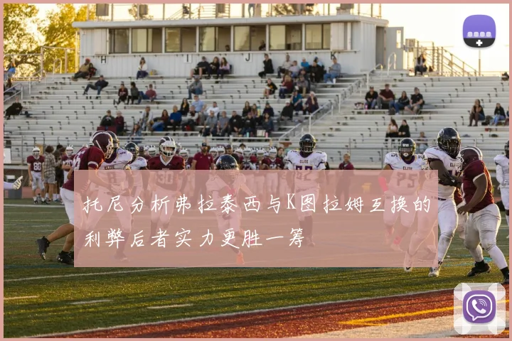 托尼分析弗拉泰西与K图拉姆互换的利弊后者实力更胜一筹