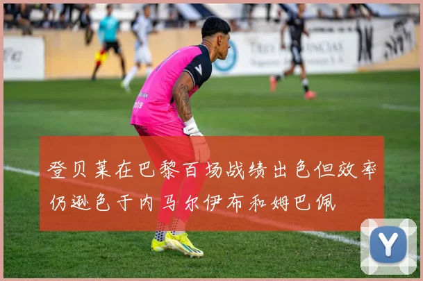 登贝莱在巴黎百场战绩出色但效率仍逊色于内马尔伊布和姆巴佩