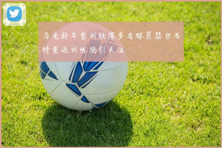 马竞新年首训缺席多名球员瑟尔洛特重返训练场引关注