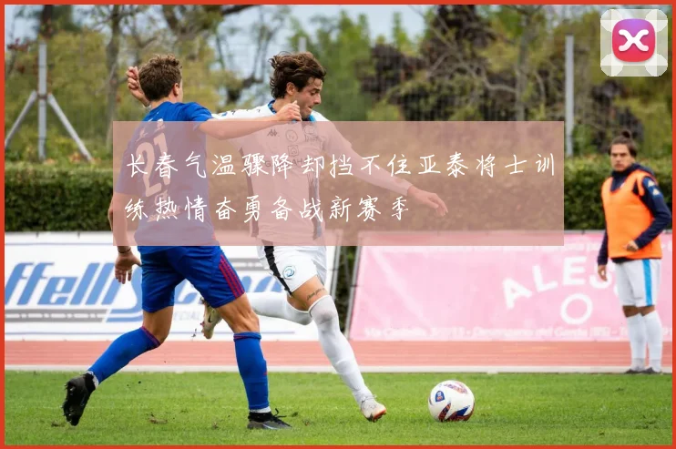 长春气温骤降却挡不住亚泰将士训练热情奋勇备战新赛季