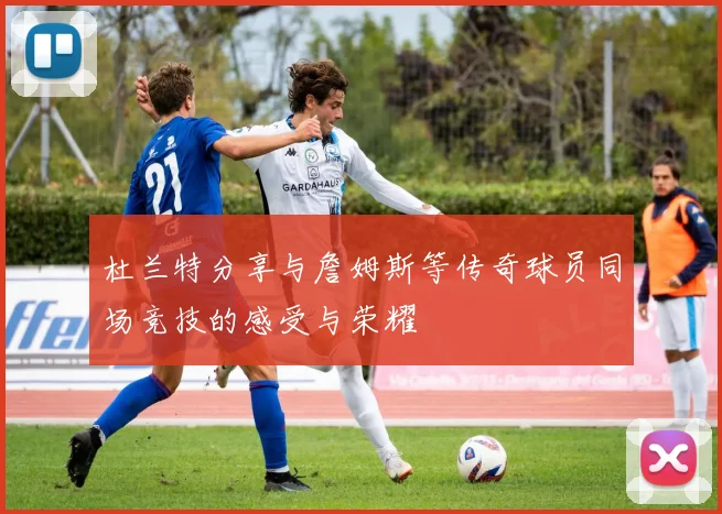 杜兰特分享与詹姆斯等传奇球员同场竞技的感受与荣耀