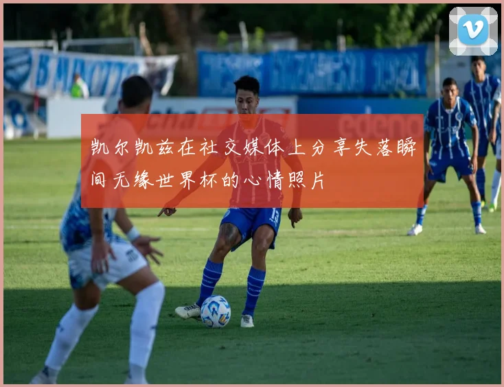 凯尔凯兹在社交媒体上分享失落瞬间无缘世界杯的心情照片
