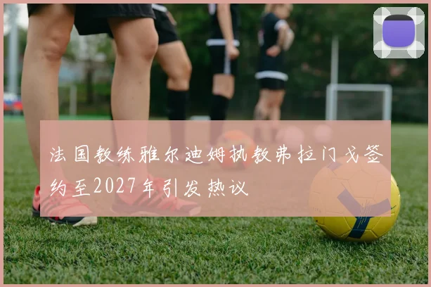 法国教练雅尔迪姆执教弗拉门戈签约至2027年引发热议