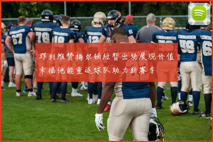 邓利维赞梅尔顿短暂出场展现价值幸福他能重返球队助力新赛季