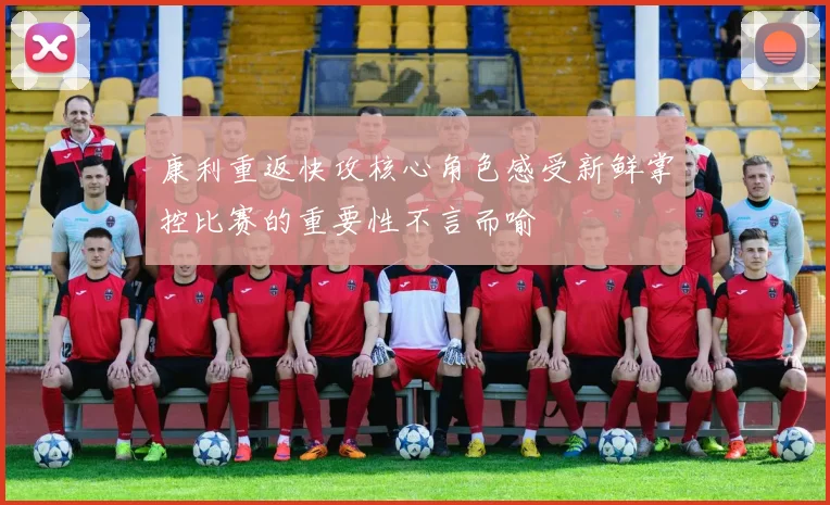 康利重返快攻核心角色感受新鲜掌控比赛的重要性不言而喻